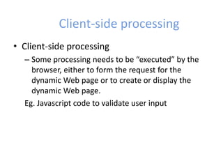 Client-side processing
• Client-side processing
– Some processing needs to be “executed” by the
browser, either to form the request for the
dynamic Web page or to create or display the
dynamic Web page.
Eg. Javascript code to validate user input
 