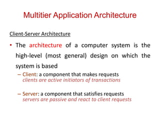Multitier Application Architecture
Client-Server Architecture
• The architecture of a computer system is the
high-level (most general) design on which the
system is based
– Client: a component that makes requests
clients are active initiators of transactions
– Server: a component that satisfies requests
servers are passive and react to client requests
 