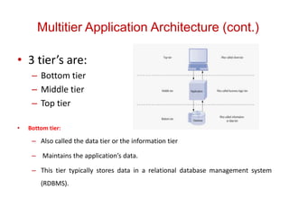 Multitier Application Architecture (cont.)
• 3 tier’s are:
– Bottom tier
– Middle tier
– Top tier
• Bottom tier:
– Also called the data tier or the information tier
– Maintains the application’s data.
– This tier typically stores data in a relational database management system
(RDBMS).
 