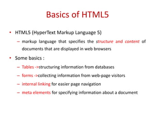• HTML5 (HyperText Markup Language 5)
– markup language that specifies the structure and content of
documents that are displayed in web browsers
• Some basics :
– Tables ->structuring information from databases
– forms ->collecting information from web-page visitors
– internal linking for easier page navigation
– meta elements for specifying information about a document
Basics of HTML5
 