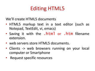 We’ll create HTML5 documents
• HTML5 markup text in a text editor (such as
Notepad, TextEdit, vi, emacs)
• Saving it with the .html or .htm filename
extension.
• web servers store HTML5 documents.
• Clients -> web browsers running on your local
computer or Smartphone
• Request specific resources
Editing HTML5
 