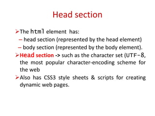 The html element has:
– head section (represented by the head element)
– body section (represented by the body element).
Head section -> such as the character set (UTF-8,
the most popular character-encoding scheme for
the web
Also has CSS3 style sheets & scripts for creating
dynamic web pages.
Head section
 