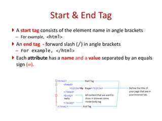  A start tag consists of the element name in angle brackets
– For example, <html>
 An end tag - forward slash (/) in angle brackets
– For example, </html>
 Each attribute has a name and a value separated by an equals
sign (=).
Start & End Tag
 