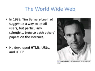 The World Wide Web
• In 1989, Tim Berners-Lee had
suggested a way to let all
users, but particularly
scientists, browse each others’
papers on the Internet.
• He developed HTML, URLs,
and HTTP.
 