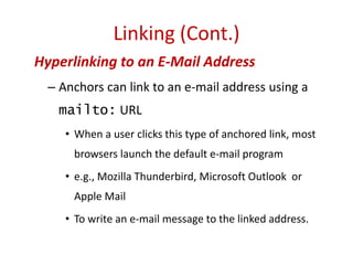 Hyperlinking to an E-Mail Address
– Anchors can link to an e-mail address using a
mailto: URL
• When a user clicks this type of anchored link, most
browsers launch the default e-mail program
• e.g., Mozilla Thunderbird, Microsoft Outlook or
Apple Mail
• To write an e-mail message to the linked address.
Linking (Cont.)
 