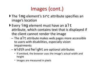The img element’s src attribute specifies an
image’s location
Every img element must have an alt
attribute, which contains text that is displayed if
the client cannot render the image
– The alt attribute makes web pages more accessible
to users with disabilities, especially vision
impairments
– Width and height are optional attributes
 If omitted, the browser uses the image’s actual width and
height
 Images are measured in pixels
Images (cont.)
 