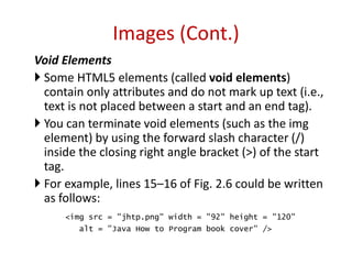 Void Elements
 Some HTML5 elements (called void elements)
contain only attributes and do not mark up text (i.e.,
text is not placed between a start and an end tag).
 You can terminate void elements (such as the img
element) by using the forward slash character (/)
inside the closing right angle bracket (>) of the start
tag.
 For example, lines 15–16 of Fig. 2.6 could be written
as follows:
<img src = "jhtp.png" width = "92" height = "120"
alt = "Java How to Program book cover" />
Images (Cont.)
 