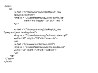 <body>
<p>
<a href = "C:UserszsamsungDesktopIP_new
programshy.html">
<img src = "C:UserszsamsungDesktoplinks.jpg"
width ="60" height = "70" alt =" links ">
</a>
<a href = "C:UserszsamsungDesktopIP_new
programslevel headings.html">
<img src = "C:UserszsamsungDesktopcontents.gif"
width ="60" height = "70" alt =" contents ">
</a>
<a href = "http://www.w3schools.com/">
<img src = "C:UserszsamsungDesktopindex.jpg"
width ="60" height = "70" alt =" website ">
</a>
</p>
</body>
</html>
 