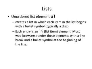 • Unordered list element ul
– creates a list in which each item in the list begins
with a bullet symbol (typically a disc)
– Each entry is an li (list item) element. Most
web browsers render these elements with a line
break and a bullet symbol at the beginning of
the line.
Lists
 