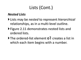 Nested Lists
Lists may be nested to represent hierarchical
relationships, as in a multi-level outline.
Figure 2.11 demonstrates nested lists and
ordered lists.
The ordered-list element ol creates a list in
which each item begins with a number.
Lists (Cont.)
 