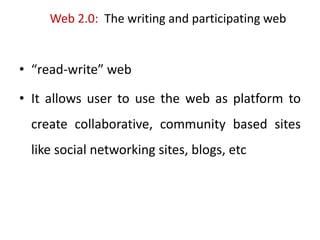 Web 2.0: The writing and participating web
• “read-write” web
• It allows user to use the web as platform to
create collaborative, community based sites
like social networking sites, blogs, etc
 