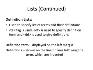 Lists (Continued)
Definition Lists:
• Used to specify list of terms and their definitions
• <dl> tag is used, <dt> is used to specify definition
term and <dd> is used to give definitions
Definition term – displayed on the left margin
Definitions – shown on the line or lines following the
term, which are indented
 