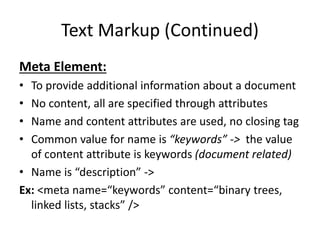 Text Markup (Continued)
Meta Element:
• To provide additional information about a document
• No content, all are specified through attributes
• Name and content attributes are used, no closing tag
• Common value for name is “keywords” -> the value
of content attribute is keywords (document related)
• Name is “description” ->
Ex: <meta name=“keywords” content=“binary trees,
linked lists, stacks” />
 