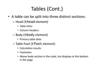 • A table can be split into three distinct sections:
– Head (thead element)
• Table titles
• Column headers
– Body (tbody element)
• Primary table data
– Table Foot (tfoot element)
• Calculation results
• Footnotes
• Above body section in the code, but displays at the bottom
in the page
Tables (Cont.)
 