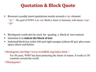 Quotation & Block Quote
 Browsers usually insert quotations marks around a <q> element
<p > The goal of WWF is to <q> Build a future in harmony with nature </q>
</p>
 Blockquote could also be used for quoting a block of text content
 Intention is to indent the block of text
 Indented block has wider left and right margins (about 40 px) plus some
space above and below.
<blockquote cite:http://www.worldlife.org/index.html >
For 50 years, WWF has been protecting the future of nature. It works in 50
countries around the world.
</blockquote>
 