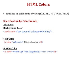 HTML Colors
 Specified by color name or value (RGB, HEX, HSL, RGBA, HSLA)
Specification by Color Names
Examples
Background Color
<body style="background-color:powderblue;">
Text Color
<h1 style="color:red;">This is a heading</h1>
Border Color
<h1 style="border: 2px solid DodgerBlue;">Hello World</h1>
 