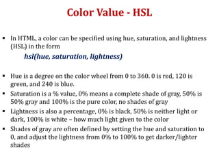Color Value - HSL
 In HTML, a color can be specified using hue, saturation, and lightness
(HSL) in the form
hsl(hue, saturation, lightness)
 Hue is a degree on the color wheel from 0 to 360. 0 is red, 120 is
green, and 240 is blue.
 Saturation is a % value, 0% means a complete shade of gray, 50% is
50% gray and 100% is the pure color, no shades of gray
 Lightness is also a percentage, 0% is black, 50% is neither light or
dark, 100% is white – how much light given to the color
 Shades of gray are often defined by setting the hue and saturation to
0, and adjust the lightness from 0% to 100% to get darker/lighter
shades
 