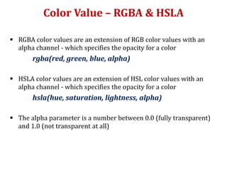 Color Value – RGBA & HSLA
 RGBA color values are an extension of RGB color values with an
alpha channel - which specifies the opacity for a color
rgba(red, green, blue, alpha)
 HSLA color values are an extension of HSL color values with an
alpha channel - which specifies the opacity for a color
hsla(hue, saturation, lightness, alpha)
 The alpha parameter is a number between 0.0 (fully transparent)
and 1.0 (not transparent at all)
 