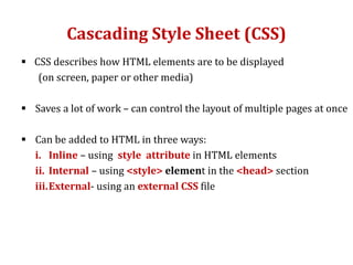 Cascading Style Sheet (CSS)
 CSS describes how HTML elements are to be displayed
(on screen, paper or other media)
 Saves a lot of work – can control the layout of multiple pages at once
 Can be added to HTML in three ways:
i. Inline – using style attribute in HTML elements
ii. Internal – using <style> element in the <head> section
iii.External- using an external CSS file
 