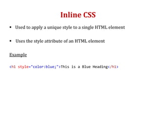 Inline CSS
 Used to apply a unique style to a single HTML element
 Uses the style attribute of an HTML element
Example
<h1 style="color:blue;">This is a Blue Heading</h1>
 