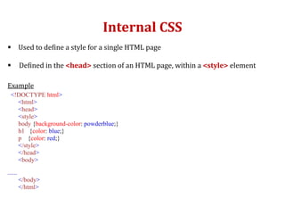 Internal CSS
 Used to define a style for a single HTML page
 Defined in the <head> section of an HTML page, within a <style> element
Example
<!DOCTYPE html>
<html>
<head>
<style>
body {background-color: powderblue;}
h1 {color: blue;}
p {color: red;}
</style>
</head>
<body>
......
</body>
</html>
 