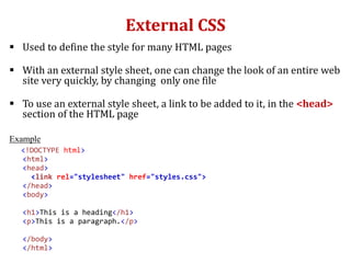 External CSS
 Used to define the style for many HTML pages
 With an external style sheet, one can change the look of an entire web
site very quickly, by changing only one file
 To use an external style sheet, a link to be added to it, in the <head>
section of the HTML page
Example
<!DOCTYPE html>
<html>
<head>
<link rel="stylesheet" href="styles.css">
</head>
<body>
<h1>This is a heading</h1>
<p>This is a paragraph.</p>
</body>
</html>
 