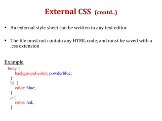 External CSS (contd..)
 An external style sheet can be written in any text editor
 The file must not contain any HTML code, and must be saved with a
.css extension
Example
body {
background-color: powderblue;
}
h1 {
color: blue;
}
p {
color: red;
}
 