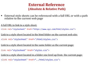 External Reference
(Absolute & Relative Path)
 External style sheets can be referenced with a full URL or with a path
relative to the current web page
A full URL to link to a style sheet:
<link rel="stylesheet" href="https://www.xyz.com/html/styles.css">
Link to a style sheet located in the html folder on the current web site:
<link rel="stylesheet" href="/html/styles.css">
Link to a style sheet located in the same folder as the current page:
link rel="stylesheet" href="styles.css">
Link to a style sheet located in a folder one level up from the current page:
<link rel="stylesheet" href=“../html/styles.css">
 
