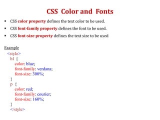 CSS Color and Fonts
 CSS color property defines the text color to be used.
 CSS font-family property defines the font to be used.
 CSS font-size property defines the text size to be used
Example
<style>
h1 {
color: blue;
font-family: verdana;
font-size: 300%;
}
p {
color: red;
font-family: courier;
font-size: 160%;
}
</style>
 