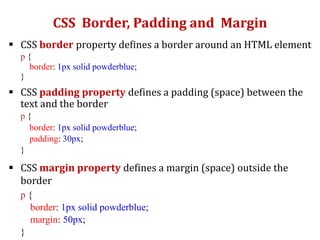 CSS Border, Padding and Margin
 CSS border property defines a border around an HTML element
p {
border: 1px solid powderblue;
}
 CSS padding property defines a padding (space) between the
text and the border
p {
border: 1px solid powderblue;
padding: 30px;
}
 CSS margin property defines a margin (space) outside the
border
p {
border: 1px solid powderblue;
margin: 50px;
}
 