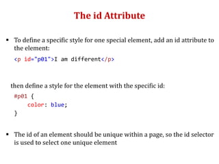 The id Attribute
 To define a specific style for one special element, add an id attribute to
the element:
<p id="p01">I am different</p>
then define a style for the element with the specific id:
#p01 {
color: blue;
}
 The id of an element should be unique within a page, so the id selector
is used to select one unique element
 