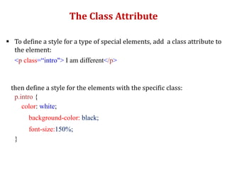 The Class Attribute
 To define a style for a type of special elements, add a class attribute to
the element:
<p class=“intro"> I am different</p>
then define a style for the elements with the specific class:
p.intro {
color: white;
background-color: black;
font-size:150%;
}
 