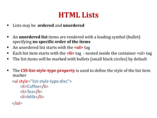 HTML Lists
 Lists may be ordered and unordered
 An unordered list items are rendered with a leading symbol (bullet)
specifying no specific order of the items
 An unordered list starts with the <ul> tag
 Each list item starts with the <li> tag - nested inside the container <ul> tag
 The list items will be marked with bullets (small black circles) by default
 The CSS list-style-type property is used to define the style of the list item
marker
<ul style="list-style-type:disc">
<li>Coffee</li>
<li>Tea</li>
<li>Milk</li>
</ul>
 