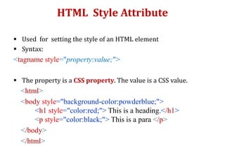 HTML Style Attribute
 Used for setting the style of an HTML element
 Syntax:
<tagname style="property:value;">
 The property is a CSS property. The value is a CSS value.
<html>
<body style="background-color:powderblue;">
<h1 style="color:red;"> This is a heading.</h1>
<p style="color:black;"> This is a para </p>
</body>
</html>
 