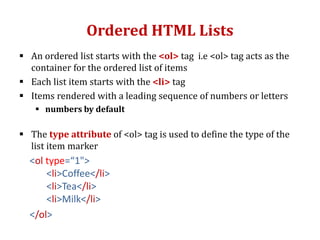 Ordered HTML Lists
 An ordered list starts with the <ol> tag i.e <ol> tag acts as the
container for the ordered list of items
 Each list item starts with the <li> tag
 Items rendered with a leading sequence of numbers or letters
 numbers by default
 The type attribute of <ol> tag is used to define the type of the
list item marker
<ol type=“1">
<li>Coffee</li>
<li>Tea</li>
<li>Milk</li>
</ol>
 