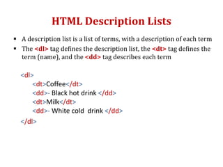HTML Description Lists
 A description list is a list of terms, with a description of each term
 The <dl> tag defines the description list, the <dt> tag defines the
term (name), and the <dd> tag describes each term
<dl>
<dt>Coffee</dt>
<dd>- Black hot drink </dd>
<dt>Milk</dt>
<dd>- White cold drink </dd>
</dl>
 