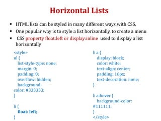 Horizontal Lists
 HTML lists can be styled in many different ways with CSS.
 One popular way is to style a list horizontally, to create a menu
 CSS property float:left or display:inline used to display a list
horizontally
<style>
ul {
list-style-type: none;
margin: 0;
padding: 0;
overflow: hidden;
background-
color: #333333;
}
li {
float: left;
}
li a {
display: block;
color: white;
text-align: center;
padding: 16px;
text-decoration: none;
}
li a:hover {
background-color:
#111111;
}
</style>
 