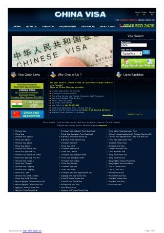 Home   Contact   Sitemap




     HOME          ABOUT US            CHINA VISA               REQUIREMENTS                  VISA PRICES              ABOUT CHINA                CONTACT US



                                                                                                                                                              Visa Search
                                                                                                                                                      Destination
                                                                                                                                                      China
                                                                                                                                                      Type of Visa

                                                                                                                                                       Tourist Visa




         Visa Quick Links                                     Why Choose Us ?                                                                           Latest Updates

                                                   Do you want a Chinese Visa at your Door Steps without
                                                   any Hassle?
                                                   Here at China Visa we provide:
                                                     Utmost importance to Security
                                                     Excellent Customer Service
                                                     China Visa Services for Tourist, Business, Work Purposes.
                                                     Quick and Reliable Visa Services
                                                     Saves Time and Eﬀort
                                                     No Stress and Hassle
                                                     Just Call Us at 0845 500 2426
                                                     Download Application form , Fill and Send us
                                                     Secure Courier Services through Royal Mail Special Delivery
                                                     Airport Courier Services is available
                                                                                                            Read More                                         Welcome to
                                                                                                                                                              China Visa
                                          Home | About Us | China Visa | Requirements | Visa Prices | About China | Contact us | Terms & Conditions
                                                             All Right Reserved. Copyright 2011. Website Designed by Intiger.com
                                                                                                                                                            Contact us at
                                                                                                                                                        info@chinavisa.co.uk
      Chinese Visa                                                Chinese Visa Application Form Download                           China Visitor Visa Application Form
      China Visa                                                  China Visa Application Form Download                             Online ChineseTourist and Business Visas
                                                                                                                                            For Application for Chinese Visa from UK
      Chinese Visa Agency                                         Express Chinese Business Visa                                    Online China Application for China Visa from UK
      China Visa Agency                                           Express China Business Visa                                      China Visa ApplicationDemand
                                                                                                                                            Highly in Form          from North East
      Chinese Visa Agents                                         Chinese Visa in UK                                               Express Chinese Visa       Customers
      China Visa Agents                                           China Visa in UK                                                 Express China Visa
                                                                                                                                                China Visa has Opened New
      Chinese Visa Applications                                   Chinese Visa from UK                                             Chinese Business Visa Newcastle
                                                                                                                                           Oﬃce in               Upon Tyne.
      China Visa Applications                                     China Visa from UK                                               China Business Visa
      Chinese Visa Application Forms                              Chinese Visa Application Form                                    Apply for Please Call
                                                                                                                                             Chinese Visa    01912721616 For
      China Visa Application Forms                                China Visa Application Form                                      Apply for China Visa
                                                                                                                                                           Appointments
      Chinese Visa Charges                                        Chinese Visa Services                                            Applying for Chinese Visa Online
      China Visa Charges                                          China Visa Services                                              Applying for China Visa Online
      Chinese Visa Company                                        Chinese Visa Rules                                               Cost of Chinese Visa
      Chinese Visa Company                                        China Visa Rules                                                 Cost of China Visa
      China Visa Costs                                            Chinese Visitor Visa Application Form                            Price of China Visa
      Chinese Visa for UK Citizens                                Applying for China Tourist Visa                                  Price of Chinese Visa
      China Visa for UK Citizens                                  Cost of Chinese Tourist Visa                                     Fees for Chinese Visa
      How to Apply for Chinese Visa in UK                         Cost of China Tourist Visa                                       Fees for China Visa
      How to Apply for China Visa in UK                           Holiday Visa for China                                           Fast China Visa
      Apply for Chinese Tourist Visa                              Fast Chinese Visa
      Apply for China Tourist Visa                                Applying for Chinese Tourist Visa




generated with http://html-2-pdf.com                                                                                                                                              Page 1 of 1
 