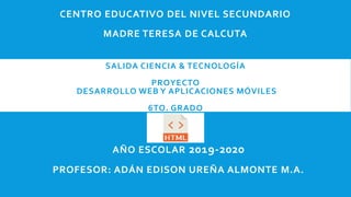 SALIDA CIENCIA & TECNOLOGÍA
PROYECTO
DESARROLLO WEB Y APLICACIONES MÓVILES
6TO. GRADO
CENTRO EDUCATIVO DEL NIVEL SECUNDARIO
MADRE TERESA DE CALCUTA
AÑO ESCOLAR 2019-2020
PROFESOR: ADÁN EDISON UREÑA ALMONTE M.A.
 