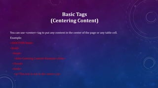 Basic Tags
(Centering Content)
You can use <center> tag to put any content in the center of the page or any table cell.
Example:
<!DOCTYPE html>
<html>
<head>
<title>Centring Content Example</title>
</head>
<body>
<p>This text is not in the center.</p>
 