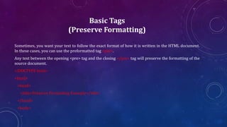 Basic Tags
(Preserve Formatting)
Sometimes, you want your text to follow the exact format of how it is written in the HTML document.
In these cases, you can use the preformatted tag <pre>.
Any text between the opening <pre> tag and the closing </pre> tag will preserve the formatting of the
source document.
<!DOCTYPE html>
<html>
<head>
<title>Preserve Formatting Example</title>
</head>
<body>
 