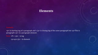 Elements
Example:
<p> is starting tag of a paragraph and </p> is closing tag of the same paragraph but <p>This is
paragraph</p> is a paragraph element.
Note: <P> </p> - is tag
<p>xyz</p> - is element
 