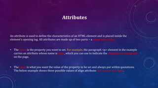 Attributes
An attribute is used to define the characteristics of an HTML element and is placed inside the
element's opening tag. All attributes are made up of two parts − a name and a value
• The name is the property you want to set. For example, the paragraph <p> element in the example
carries an attribute whose name is align, which you can use to indicate the alignment of paragraph
on the page.
• The value is what you want the value of the property to be set and always put within quotations.
The below example shows three possible values of align attribute: left, center and right.
 