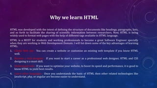 Why we learn HTML
HTML was developed with the intent of defining the structure of documents like headings, paragraphs, lists,
and so forth to facilitate the sharing of scientific information between researchers. Now, HTML is being
widely used to format web pages with the help of different tags available in HTML language.
HTML is a MUST for students and working professionals to become a great Software Engineer specially
when they are working in Web Development Domain. I will list down some of the key advantages of learning
HTML:
1. Create Web site - You can create a website or customize an existing web template if you know HTML
well.
2. Become a web designer - If you want to start a career as a professional web designer, HTML and CSS
designing is a must skill.
3. Understand web - If you want to optimize your website, to boost its speed and performance, it is good to
know HTML to yield best results.
4. Learn other languages - Once you understands the basic of HTML then other related technologies like
JavaScript, php, or angular are become easier to understand.
 