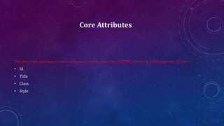 Core Attributes
The four core attributes that can be used on the majority of HTML elements (although not all) are −
• Id
• Title
• Class
• Style
 