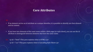 Core Attributes
ID:
• If an element carries an id attribute as a unique identifier, it is possible to identify just that element
and its content.
• If you have two elements of the same name within a Web page (or style sheet), you can use the id
attribute to distinguish between elements that have the same name.
Ex: <p id = "html">This para explains what is HTML</p>
<p id = "css">This para explains what is Cascading Style Sheet</p>
 