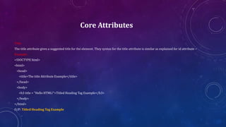 Core Attributes
Title:
The title attribute gives a suggested title for the element. They syntax for the title attribute is similar as explained for id attribute −
Example:
<!DOCTYPE html>
<html>
<head>
<title>The title Attribute Example</title>
</head>
<body>
<h3 title = "Hello HTML!">Titled Heading Tag Example</h3>
</body>
</html>
O/P: Titled Heading Tag Example
 
