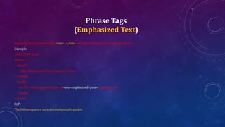 Phrase Tags
(Emphasized Text)
Anything that appears within <em>...</em> element is displayed as emphasized text.
Example:
<!DOCTYPE html>
<html>
<head>
<title>Emphasized Text Example</title>
</head>
<body>
<p>The following word uses an <em>emphasized</em> typeface.</p>
</body>
</html>
O/P:
The following word uses an emphasized typeface.
 