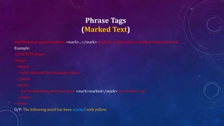 Phrase Tags
(Marked Text)
Anything that appears with-in <mark>...</mark> element, is displayed as marked with yellow ink.
Example:
<!DOCTYPE html>
<html>
<head>
<title>Marked Text Example</title>
</head>
<body>
<p>The following word has been <mark>marked</mark> with yellow</p>
</body>
</html>
O/P: The following word has been marked with yellow.
 