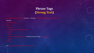 Phrase Tags
(Strong Text)
Anything that appears within <strong>...</strong> element is displayed as important text.
Example:
<!DOCTYPE html>
<html>
<head>
<title>Strong Text Example</title>
</head>
<body>
<p>The following word uses a <strong>strong</strong> typeface.</p>
</body>
</html>
O/P: The following word uses a strong typeface.
 